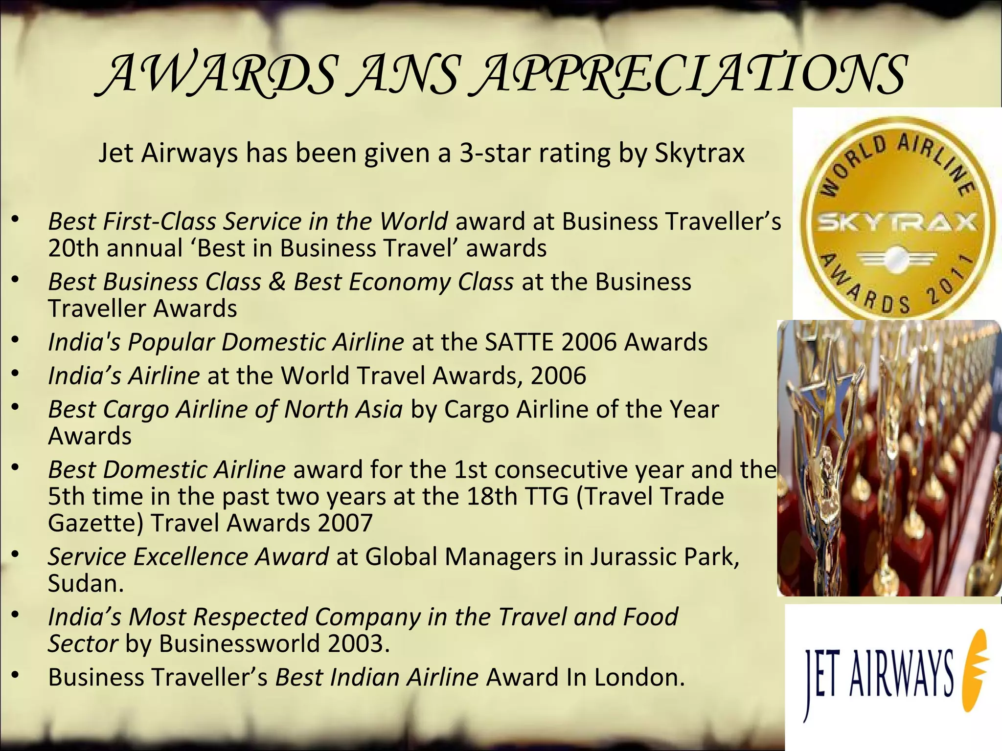 AWARDS ANS APPRECIATIONS
                 
              Jet Airways has been given a 3-star rating by Skytrax
• Best First-Class Service in the World award at Business Traveller’s 
20th annual ‘Best in Business Travel’ awards
• Best Business Class & Best Economy Class at the Business 
Traveller Awards
• India's Popular Domestic Airline at the SATTE 2006 Awards
• India’s Airline at the World Travel Awards, 2006
• Best Cargo Airline of North Asia by Cargo Airline of the Year 
Awards
• Best Domestic Airline award for the 1st consecutive year and the 
5th time in the past two years at the 18th TTG (Travel Trade 
Gazette) Travel Awards 2007
• Service Excellence Award at Global Managers in Jurassic Park, 
Sudan.
• India’s Most Respected Company in the Travel and Food
Sector by Businessworld 2003.
• Business Traveller’s Best Indian Airline Award In London.
 