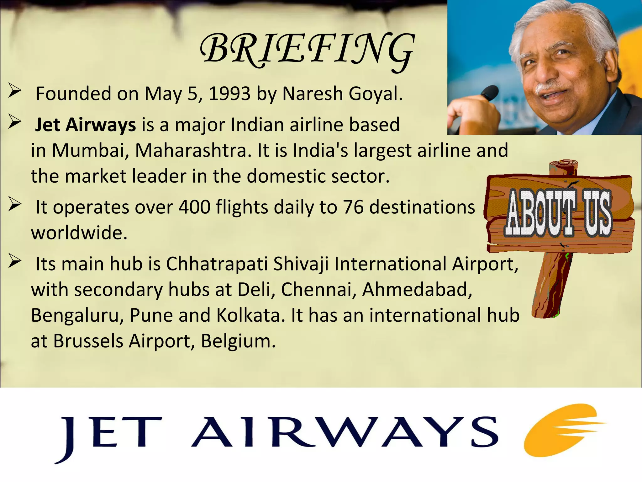 BRIEFING
 Founded on May 5, 1993 by Naresh Goyal.
 Jet Airways is a major Indian airline based
in Mumbai, Maharashtra. It is India's largest airline and
the market leader in the domestic sector.
 It operates over 400 flights daily to 76 destinations
worldwide.
 Its main hub is Chhatrapati Shivaji International Airport,
with secondary hubs at Deli, Chennai, Ahmedabad,
Bengaluru, Pune and Kolkata. It has an international hub
at Brussels Airport, Belgium.
 