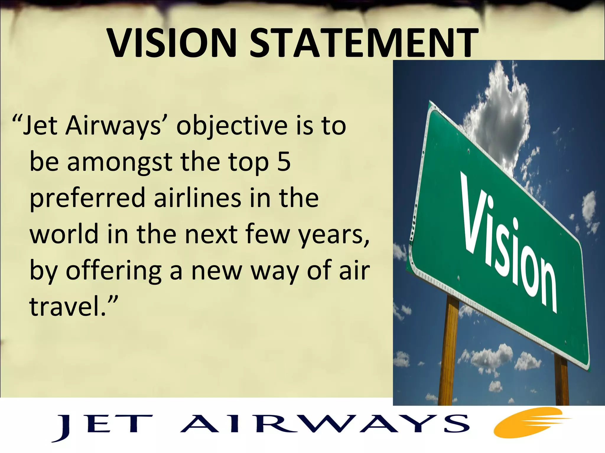 VISION STATEMENT
 “Jet Airways’ objective is to 
be amongst the top 5 
preferred airlines in the 
world in the next few years, 
by offering a new way of air 
travel.”
 