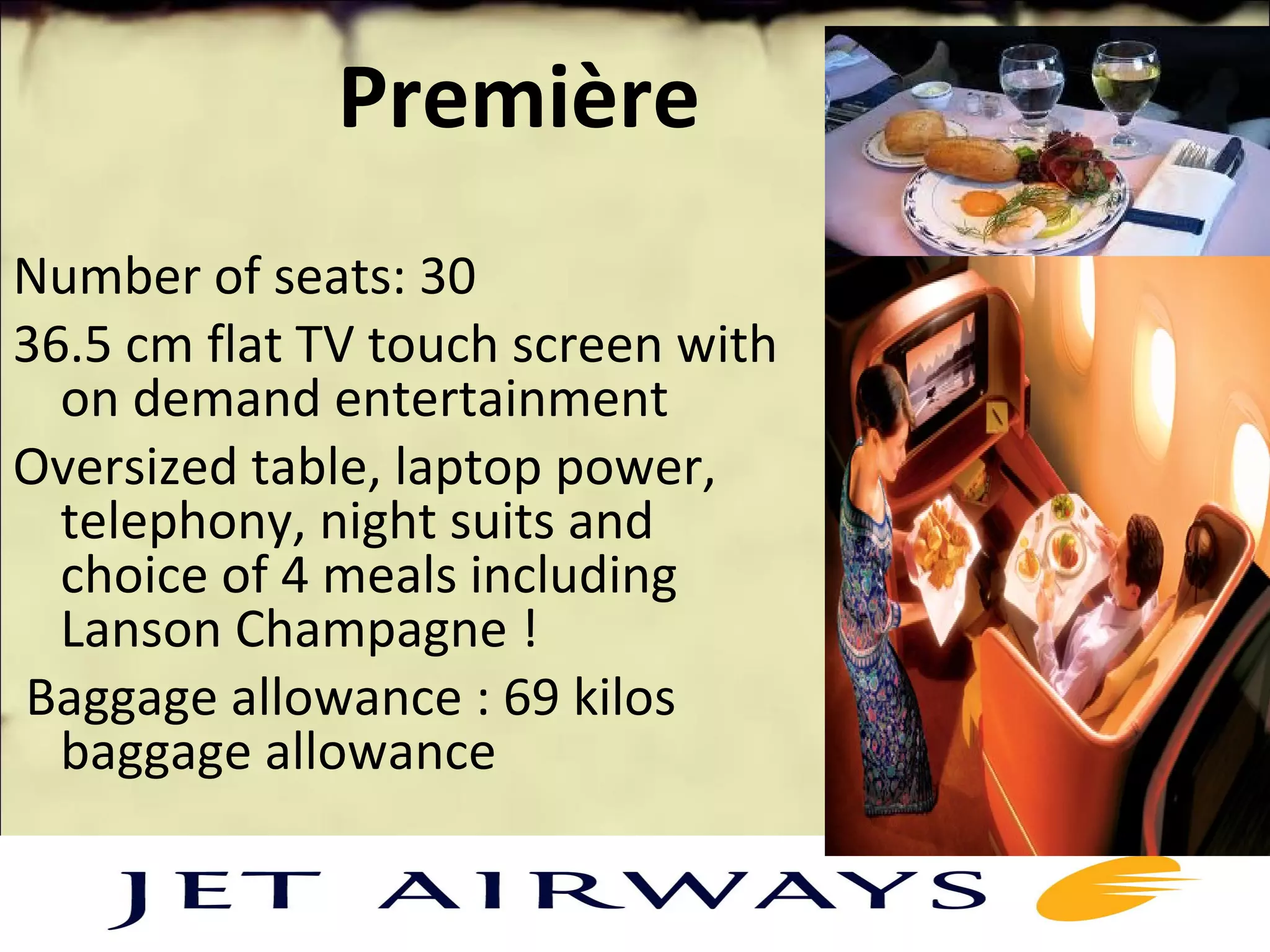 Première
Number of seats: 30
36.5 cm flat TV touch screen with
on demand entertainment
Oversized table, laptop power,
telephony, night suits and
choice of 4 meals including
Lanson Champagne !
Baggage allowance : 69 kilos
baggage allowance
 