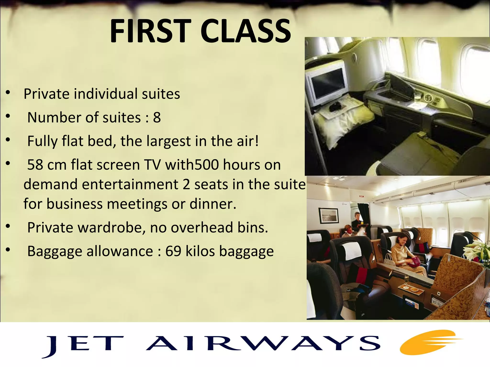 FIRST CLASS
• Private individual suites
• Number of suites : 8
• Fully flat bed, the largest in the air!
• 58 cm flat screen TV with500 hours on
demand entertainment 2 seats in the suite
for business meetings or dinner.
• Private wardrobe, no overhead bins.
• Baggage allowance : 69 kilos baggage
 