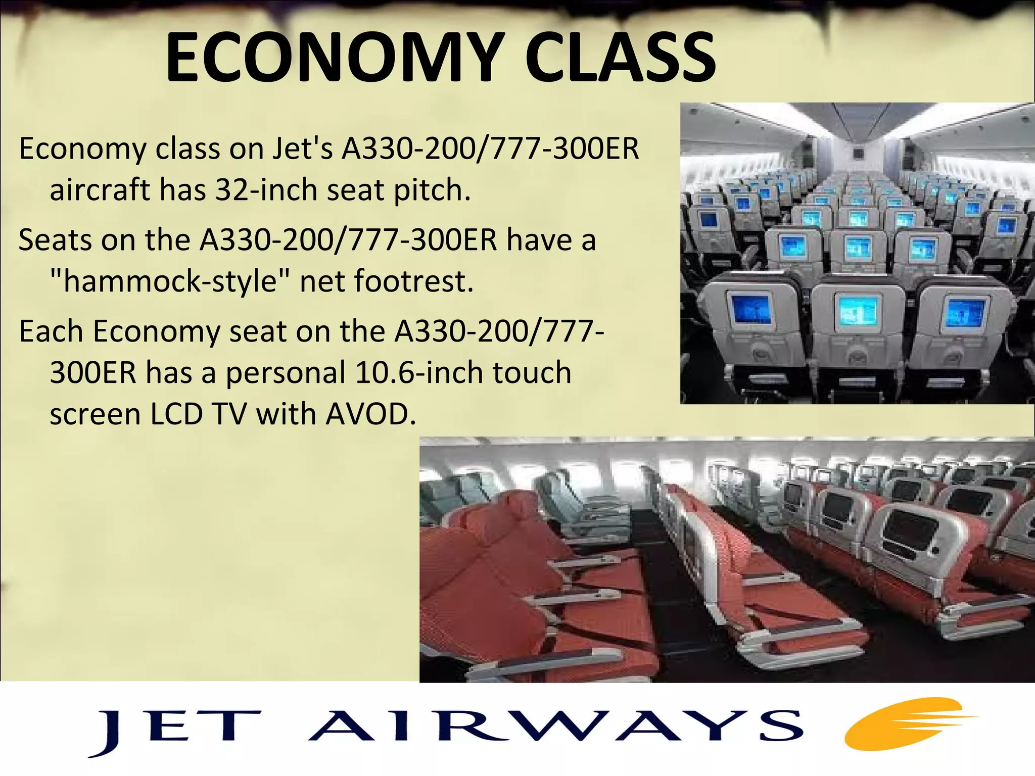 ECONOMY CLASS
Economy class on Jet's A330-200/777-300ER
aircraft has 32-inch seat pitch.
Seats on the A330-200/777-300ER have a
"hammock-style" net footrest.
Each Economy seat on the A330-200/777-
300ER has a personal 10.6-inch touch
screen LCD TV with AVOD.
 