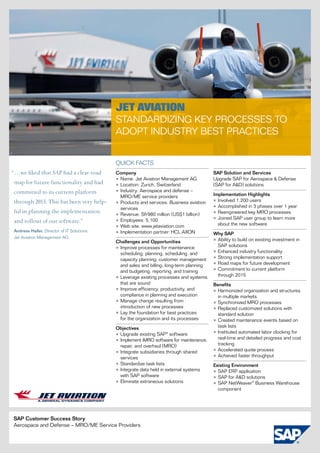 Jet Aviation
                                                Standardizing Key Processes to
                                                Adopt Industry Best Practices

1


                                                Quick facts
“…we liked that SAP had a clear road            Company                                       SAP Solution and Services
                                                •	Name: Jet Aviation Management AG            Upgrade SAP for Aerospace & Defense
 map for future functionality and had           •	Location: Zurich, Switzerland               (SAP for A&D) solutions
 committed to its current platform              •	Industry: Aerospace and defense –
                                                  MRO/ME service providers                    Implementation Highlights
 through 2015. This has been very help-         •	Products and services: Business aviation    •	Involved 1,200 users
                                                  services                                    •	Accomplished in 3 phases over 1 year
 ful in planning the implementation             •	Revenue: Sfr980 million (US$1 billion)      •	Reengineered key MRO processes
                                                •	Employees: 5,100                            •	Joined SAP user group to learn more
 and rollout of our software.”                                                                  about the new software
                                                •	Web site: www.jetaviation.com
    Andreas Haller, Director of IT Solutions,   •	Implementation partner: HCL AXON            Why SAP
    Jet Aviation Management AG
                                                Challenges and Opportunities                  •	Ability to build on existing investment in
                                                •	Improve processes for maintenance             SAP solutions
                                                  scheduling; planning, scheduling, and       •	Enhanced industry functionality
                                                  capacity planning; customer management      •	Strong implementation support
                                                  and sales and billing; long-term planning   •	Road maps for future development
                                                  and budgeting; reporting; and training      •	Commitment to current platform
                                                •	Leverage existing processes and systems       through 2015
                                                  that are sound                              Benefits
                                                •	Improve efficiency, productivity, and       •	Harmonized organization and structures
                                                  compliance in planning and execution          in multiple markets
                                                •	Manage change resulting from                •	Synchronized MRO processes
                                                  introduction of new processes               •	Replaced customized solutions with
                                                •	Lay the foundation for best practices         standard solution
                                                  for the organization and its processes      •	Created maintenance events based on
                                                Objectives                                      task lists
                                                •	Upgrade existing SAP® software              •	Instituted automated labor clocking for
                                                •	Implement iMRO software for maintenance,      real-time and detailed progress and cost
                                                  repair, and overhaul (MRO)                    tracking
                                                •	Integrate subsidiaries through shared       •	Accelerated quote process
                                                  services                                    •	Achieved faster throughput
                                                •	Standardize task lists                      Existing Environment
                                                •	Integrate data held in external systems     •	SAP ERP application
                                                  with SAP software                           •	SAP for A&D solutions
                                                •	Eliminate extraneous solutions              •	SAP NetWeaver® Business Warehouse
                                                                                                component




    SAP Customer Success Story
    Aerospace and Defense – MRO/ME Service Providers
 