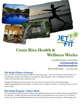 Costa Rica Health &
                                 Wellness Weeks
                                                                            CocoBay Estates, Costa Rica
                                                                                    www.jetawayﬁt.net
                                                                                 marie@jetawayﬁt.net
                                                                      Marie Dall’Acqua ~ 410-353-1552

The Perfect Fitness Getaway!
There are other vacation boot camps, weight-loss camps, yoga camps..... but you won’t ﬁnd one with the balance of
fun and ﬁtness, adventure and relaxation, 5-star luxury in a tropical paradise. This is an all-inclusive health and
wellness week that allows you to experience it all.

Each day will combine ﬁtness & nutrition with a fun, “only in Costa Rica” activity. Zip-Lining, Surﬁng,
Paddleboarding along the Nicoya coastline - remember, you are coming to Costa Rica - you don’t just want to see the
inside of a gym!


Your Daily Program - Fitness Week~
Your typical day will start with a ﬁtness workout that combines elements of cross-ﬁt, pilates and boot-camp, followed
by a yoga class. A healthy and delicious spa brunch will be served poolside, then you are oﬀ to your “Costa Rican”
activity. One day we will paddleboard along the coast of the Nicoya Penninsula, on another we will be taking a surf
                                                                                                            1
 
