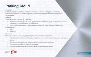 Заказчик
Стартап, который возложил на себя социально полезный проект - внедрить
новые инструменты и оптимизировать технологии для управления городскими
парковками.
Задача
Данный проект состоял из 2 частей:
• Реализация серверной части средствами SalesForce, куда поступают данные с
датчиков, установленных на парковках;
• Разработка мобильного приложения на Android и iOS на базе SalesForce.
Платформа
• iOS
• Android
Решение
Нашими силами было разработано решение, которое позволяет:
• Находить ближайшие свободные парковочные места и прокладывать маршруты
к ним;
• Оплачивать и продлевать время за использование парковки;
• Оставлять отзывы по работе парковки;
• Получать аналитику и строить отчеты по загрузке парковок
Parking Cloud
 