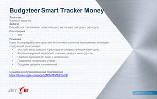 Заказчик
Частный заказчик
Задача
Разработка приложения, позволяющего вести учет доходов и расходов
Платформа
• iOS
Решение
Нами было разработано простое и интуитивно понятное приложение, имеющее
следующий функционал:
• Быстрый ввод доходов и расходов и соответствующей категории;
• Кастомизируемый интерфейс - иконки, цвета и много другое;
• Графики расходов по дням и категориям;
• Поддержка нескольких счетов;
• Создание целей и напоминаний.
Ссылка на опубликованное приложение
https://itunes.apple.com/app/id1204933852?mt=8
Budgeteer Smart Tracker Money
 