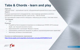 Заказчик
“Ultimate Guitar” - крупнейший портал, объединяющий музыкантов со всего мира
Задача
В рамках долгосрочного сотрудничества, наша команда принимала участие в
разработке 6 приложений под iOS, одно из них - Tabs & Chords.
Это крупнейший в мире каталог аккордов и табулатур для гитары с текстами песен.
Платформа
• iOS
Решение
• Разработка была продемонстрирована на конференции WWDC 2016 команде
Apple, где получила высокие отзывы;
• Приложение №1 в категории “Музыка” в Itunes;
• Реализованы уникальные решения по работе с высоконагруженными сервисами;
• Миллионы активных пользователей.
Ссылка на опубликованное приложение
https://itunes.apple.com/ru/app/tabs-chords-learn-and-play/id357828853?mt=8
Tabs & Chords - learn and play
 