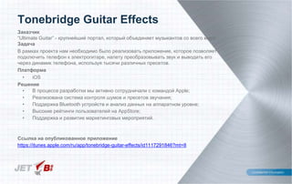 Заказчик
“Ultimate Guitar” - крупнейший портал, который объединяет музыкантов со всего мира
Задача
В рамках проекта нам необходимо было реализовать приложение, которое позволяет
подключить телефон к электрогитаре, налету преобразовывать звук и выводить его
через динамик телефона, используя тысячи различных пресетов.
Платформа
• iOS
Решение
• В процессе разработки мы активно сотрудничали с командой Apple;
• Реализована система контроля шумов и пресетов звучания;
• Поддержка Bluetooth устройств и анализ данных на аппаратном уровне;
• Высокие рейтинги пользователей на AppStore;
• Поддержка и развитие маркетинговых мероприятий.
Ссылка на опубликованное приложение
https://itunes.apple.com/ru/app/tonebridge-guitar-effects/id1117291846?mt=8
Tonebridge Guitar Effects
 