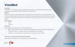 Заказчик
“VistaMed” - Компания, предоставляющая комплекс программных решений для
автоматизации деятельности больниц и поликлиник
Задача
В рамках проекта необходимо было разработать приложение, которое являлось бы
частью программного комплекса и предоставляющее пациентам возможность записи
на прием, получения результатов анализов, консультаций и прочего без посещения
врача.
Платформа
• iOS
• Android
Решение
Мы разработали решение, которое позволяет:
• Вести электронную карту пациента, защищенную протоколами шифрования;
• Получить доступ к результатам исследований и анализов;
• Получить консультацию специалиста и записаться на прием;
Ссылка на опубликованное приложение
приложение находится во внутреннем использовании
VistaMed
 