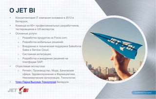 • Консалтинговая IT компания основана в 2013 в
Беларуси;
• Команда из 60+ профессиональных разработчиков,
тестировщиков и UX-экспертов;
• Основные услуги:
o Разработка продуктов на Force.com;
o Разработка мобильных решений;
o Внедрение и техническая поддержка Salesforce
Sales и Service Cloud;
o Системная интеграция;
o Разработка и внедрение решений на
платформе SAP;
• Отраслевая экспертиза:
o Ритейл, Производство, Мода, Банковская
сфера, Здравоохранение и Фармацевтика,
Некоммерческие организации, Технологии;
• Член Парка Высоких Технологий Беларуси.
О JET BI
 