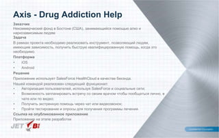 Заказчик
Некоммерческий фонд в Бостоне (США), занимающийся помощью алко и
наркозависимым людям
Задача
В рамках проекта необходимо реализовать инструмент, позволяющий людям,
имеющим зависимость, получить быструю квалифицированную помощь, когда это
необходимо.
Платформа
• iOS
• Android
Решение
Приложение использует SalesForce HealthCloud в качестве бекэнда.
Нашей командой реализован следующий функционал:
• Авторизация пользователей, используя SalesForce и социальные сети;
• Возможность запланировать встречу со своим врачом чтобы пообщаться лично, в
чате или по видео;
• Получить экстренную помощь через чат или видеозвонок;
• Пройти тестирование и опросы для получения программы лечения.
Ссылка на опубликованное приложение
Приложение на этапе разработки
Axis - Drug Addiction Help
 