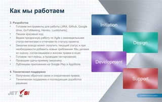Как мы работаем
3. Разработка
• Готовим инструменты для работы (JIRA, Github, Google
drive, GoToMeeting, Heroku, Lucidcharts);
• Пишем красивый код;
• Ведем прозрачную работу по Agile с еженедельными
статус-митингами и отчетами по статусу проекта;
• Заказчик всегда может получить текущий статус и при
необходимости добавить новые требования. Мы делаем
их оценку, согласовываем и вносим правки в коде;
• Готовим тест-кейсы, и проводим тестирование;
• Проводим сдачу-приемку заказчику;
• Публикуем приложения на Google Play и AppStore.
4. Техническая поддержка
• Получение обратной связи и оперативная правка;
• Техническая поддержка и последующая доработка
решения
Initiation
Design
Development
Support
 