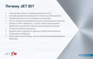 Почему JET BI?
• Технические знания и огромный проектный опыт;
• Сертифицированная команда QA и Проектных Менеджеров;
• Профессиональные UX и юзабилити-дизайнеры;
• Опыт и экспертиза разработки крупных корпоративных решений;
• Эксперты SAP и Salesforce, готовые помочь интегрировать
мобильное приложение с Вашей корпоративной системой;
• Отлаженные бизнес-процессы;
• Каждый проект курируется одним из учредителей компании;
• Отраслевая экспертиза;
• Опыт работы как в России, так и со множеством международных
компаний.
 