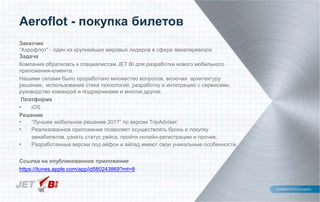 Заказчик
“Аэрофлот” - один из крупнейших мировых лидеров в сфере авиаперевозок
Задача
Компания обратилась к специалистам JET BI для разработки нового мобильного
приложения-клиента.
Нашими силами было проработано множество вопросов, включая архитектуру
решения, использование стека технологий, разработку и интеграцию с сервисами,
руководство командой и подрядчиками и многое другое.
Платформа
• iOS
Решение
• “Лучшее мобильное решение 2017” по версии TripAdviser;
• Реализованное приложение позволяет осуществлять бронь и покупку
авиабилетов, узнать статус рейса, пройти онлайн-регистрацию и прочее;
• Разработанные версии под айфон и айпад имеют свои уникальные особенности.
Ссылка на опубликованное приложение
https://itunes.apple.com/app/id580243869?mt=8
Aeroflot - покупка билетов
 