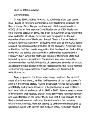 Case 17 JetBlue Airways

     Growing Pains

      In May 2007, JetBlue Airways Inc. (JetBlue) a low cost carrier
(LCC) based in Newyork, announces a new leadership structure for
the company. David Barger president and chief operation officer
(COO) of the air line, replace David Neeleman as CEO. Neeleman,
who founded JetBlue in 1999, had been its CEO ever since. Under the
new leadership structure, Neeleman was designated as the non –
executive chairman of the board. Russell Chew, a former Federal
Aviation Administration (FAA) executive, took over as the COO; Berger
retained his position as the president of the company. Neeleman said
at the time that the board’s suggestion that he step down had nothing
to do with the service breakdown that JetBlue had experienced in
February 2007, when the northeast region of the United State had
been hit by severe snowstorm. The airline’s slow reaction to the
adverse weather had left thousands of passengers stranded at airport.
In addition to have serious financial repercussions, this fiasco harmed
JetBlue’s image as a customer friendly airline and tarnished its
reliability record.

      Analysts greeted the leadership change positively. For several
years after it was se up, JetBlue had been one of the most successful
airline in the United States, rivaling Southwest Airlines (Southwest) in
profitability and growth. However, it began facing various problems,
both international and external, in 2005 – 2006. Several analysts were
of the opinion that JetBlue, growth in its early years had been too fast
and unsustainable in the longer them, and that it was because of this
thinks started to come undone at the airline when the business
environment changed.Plans for setting up JetBlue were developed by
Neeleman, along with lawyer Tom Kelly, in 1998. Neeleman raised $
 