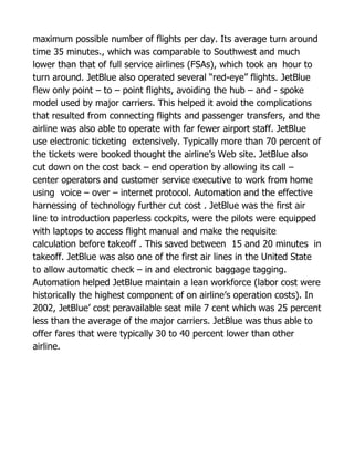 maximum possible number of flights per day. Its average turn around
time 35 minutes., which was comparable to Southwest and much
lower than that of full service airlines (FSAs), which took an hour to
turn around. JetBlue also operated several “red-eye” flights. JetBlue
flew only point – to – point flights, avoiding the hub – and - spoke
model used by major carriers. This helped it avoid the complications
that resulted from connecting flights and passenger transfers, and the
airline was also able to operate with far fewer airport staff. JetBlue
use electronic ticketing extensively. Typically more than 70 percent of
the tickets were booked thought the airline’s Web site. JetBlue also
cut down on the cost back – end operation by allowing its call –
center operators and customer service executive to work from home
using voice – over – internet protocol. Automation and the effective
harnessing of technology further cut cost . JetBlue was the first air
line to introduction paperless cockpits, were the pilots were equipped
with laptops to access flight manual and make the requisite
calculation before takeoff . This saved between 15 and 20 minutes in
takeoff. JetBlue was also one of the first air lines in the United State
to allow automatic check – in and electronic baggage tagging.
Automation helped JetBlue maintain a lean workforce (labor cost were
historically the highest component of on airline’s operation costs). In
2002, JetBlue’ cost peravailable seat mile 7 cent which was 25 percent
less than the average of the major carriers. JetBlue was thus able to
offer fares that were typically 30 to 40 percent lower than other
airline.
 