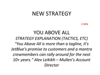 YOU ABOVE ALL
STRATEGY EXPLANATION (TACTICS, ETC)
"You Above All is more than a tagline, it's
JetBlue's promise to customers and a mantra
crewmembers can rally around for the next
10+ years.“ Alex Leikikh – Mullen’s Account
Director
NEW STRATEGY
2 MIN
 