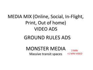 MEDIA MIX (Online, Social, In-Flight,
Print, Out of home)
VIDEO ADS
MONSTER MEDIA
Massive transit spaces
GROUND RULES ADS
2 MIN
+1 MIN VIDEO
 