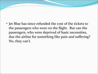 Jet Blue has since refunded the cost of the tickets to the passengers who were on the flight.  But can the passengers, who were deprived of basic necessities, due the airline for something like pain and suffering?  No, they can’t. 