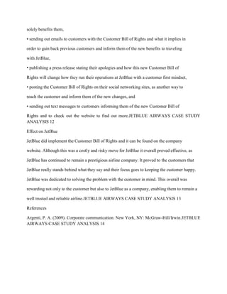 solely benefits them,

• sending out emails to customers with the Customer Bill of Rights and what it implies in

order to gain back previous customers and inform them of the new benefits to traveling

with JetBlue,

• publishing a press release stating their apologies and how this new Customer Bill of

Rights will change how they run their operations at JetBlue with a customer first mindset,

• posting the Customer Bill of Rights on their social networking sites, as another way to

reach the customer and inform them of the new changes, and

• sending out text messages to customers informing them of the new Customer Bill of

Rights and to check out the website to find out more.JETBLUE AIRWAYS CASE STUDY
ANALYSIS 12

Effect on JetBlue

JetBlue did implement the Customer Bill of Rights and it can be found on the company

website. Although this was a costly and risky move for JetBlue it overall proved effective, as

JetBlue has continued to remain a prestigious airline company. It proved to the customers that

JetBlue really stands behind what they say and their focus goes to keeping the customer happy.

JetBlue was dedicated to solving the problem with the customer in mind. This overall was

rewarding not only to the customer but also to JetBlue as a company, enabling them to remain a

well trusted and reliable airline.JETBLUE AIRWAYS CASE STUDY ANALYSIS 13

References

Argenti, P. A. (2009). Corporate communication. New York, NY: McGraw-Hill/Irwin.JETBLUE
AIRWAYS CASE STUDY ANALYSIS 14
 