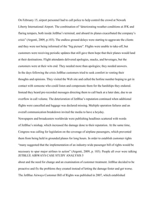 On February 15, airport personnel had to call police to help control the crowd at Newark

Liberty International Airport. The combination of “deteriorating weather conditions at JFK and

flaring tempers, both inside JetBlue’s terminal, and aboard its planes exacerbated the company’s

crisis” (Argenti, 2009, p.103). The endless ground delays were starting to aggravate the clients

and they were not being informed of the “big picture”. Flights were unable to take-off, but

customers were receiving periodic updates that still gave them hope that their planes would land

at their destinations. Flight attendants delivered apologies, snacks, and beverages, but the

customers were at their wits end. They needed more than apologies; they needed answers.

In the days following the crisis JetBlue customers tried to seek comfort in venting their

thoughts and opinions. They visited the Web site and called the hotline number hoping to get in

contact with someone who could listen and compensate them for the hardships they endured.

Instead they heard pre-recorded messages directing them to call back at a later date, due to an

overflow in call volume. The deterioration of JetBlue’s reputation continued when additional

flights were cancelled and luggage was declared missing. Multiple operation failures and an

overall communication breakdown invited the media to have a heyday.

Newspapers and broadcasters worldwide were publishing headlines scattered with words

of JetBlue’s mishap, which increased the damage done to their reputation. At the same time,

Congress was calling for legislation on the coverage of airplane passengers, which prevented

them from being held in grounded planes for long hours. In order to establish customer rights

“many suggested that the implementation of an industry-wide passenger bill of rights would be

necessary to spur major airlines to action” (Argenti, 2009, p. 103). People all over were talking
JETBLUE AIRWAYS CASE STUDY ANALYSIS 5

about and the need for change and an examination of customer treatment. JetBlue decided to be

proactive and fix the problems they created instead of letting the damage fester and get worse.

The JetBlue Airways Customer Bill of Rights was published in 2007, which established
 