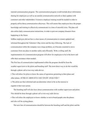 internal communication program. The communication program would include direct information

sharing for employees as well as an outside communication network to share updates with

customers and other stakeholders. Extensive employee training would be needed in order to

properly utilize these communication alleyways. This will ensure that employees have the proper

knowledge and training to effectively communicate in a time of stressful crisis. The plan will

also utilize daily communication interactions, in order to prevent company disasters from

happening in the future.

JetBlue employees did not have a clear means of communication to remain updated and

informed throughout the Valentine’s Day storm and the days following. The lack of

communication within the company was a large problem, as it became essential to move

customers from one place to another safely and efficiently. With a willing staff, the

implementation of a communication program will allow for employees to be in the know and

offer their assistance when needed.

The first line of communication implemented within the program should be from the

weather supervisors to the pilots and boarding staff. The most direct way to do this would be

through a phone call or two-way radio device.

• This will allow for pilots to know the status of operations pertaining to their plane and

other planes. JETBLUE AIRWAYS CASE STUDY ANALYSIS 7

o The pilots are then informed and can determine where to be on the runway in

regards to their next action.

   The boarding staff will also have direct communication with weather supervisors and pilots.

This should be done through a phone call or two-way radio device.

• This will allow the employees to know whether or not to board people onto the planes

and who will be exiting planes.

   The next line of communication should be between the boarding staff and the pilots and the
 