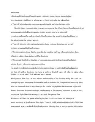 customers.

• Pilots and boarding staff should update customers on the current status of plane

operations every half hour, or when a new revision to the plan has taken place.

o This will help to keep the customers knowledgeable and calm during a crisis.

   After the direct communication between employees at the effected airport has changed, direct

communication to JetBlue companies at other airports need to be informed.

• A phone call must be made to other JetBlue locations that would be directly affected by

the alterations at the primary airport.

o This will allow for information sharing involving customer departure and arrivals

within a network of JetBlue locations.

• This information should then be passed to the boarding staff and pilots as to inform them

of actions taking place at other Jet Blue locations.

• This should then follow the chain of communication, and the boarding staff and pilots

should directly inform the customers waiting.

An email of modifications and altered information should be sent to JetBlue headquarters

so that all JetBlue locations can have a uniform detailed report of what is taking place.
JETBLUE AIRWAYS CASE STUDY ANALYSIS 8

Headquarters from there can have a better understanding of the situation taking place, and can

manage any other movements that must be made in order for the changes to run smoothly. They

also can communicate with any other specific JetBlue employees or locations that might need

further directions. Information should also be posted to the company’s intranet, in order to have

one central digital location employees can check for updated data.

Customers will have the option when buying their ticket to receive a text message or

email pertaining to details about their flight. This will enable all customers to receive flight data

as soon as it is processed to JetBlue headquarters, allowing them to receive updated information.
 