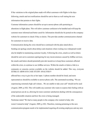 If the variations to the original plans made will affect customers with flights in the days

following, emails and text notifications should be sent to them as well stating the new

information that pertains to their fights.

Customer information centers should be set up to answer phone calls pertaining to

alterations in flight plans. This will allow customer confusion to be handled and will keep the

customer more informed and better cared for. Information should also be posted on the company

website for customers to check if they so desire. This provides another communication channel

for customers to receive data.

Communication during the crisis should have continued with the plan stated above.

Sending out apology emails about delays and situations where waiting was widespread would

also be helpful in maintaining customer loyalty. Following the crisis, emails as well as letters

should be sent out to customers apologizing for any inconveniences caused by JetBlue services;

the emails and letters should potentially provide incentives to keep those customers affected

within the crisis, to continue to use JetBlue services. Within the emails or letters a link to a

comments or concerns section available on the website should be added. This way, everyone
JETBLUE AIRWAYS CASE STUDY ANALYSIS 9

affected has a way to give his or her input. A phone number should be listed, and more

representatives should be available to answer phone calls. The automated recording, “We are

experiencing extremely high call volume…We are unable to take your call” should not be used

(Argenti, 2009, p.102). This will enable any customer who wants to express their feeling with an

actual person can do so, allowing for more customer satisfaction dealing with the consequences

of the undesirable situation and how the crisis is being managed.

Neeleman stated “We had so many people in the company who wanted to help, who

weren’t trained to help” (Argenti, 2009, p.102). Therefore, training pertaining to this new

communication program needs to be implemented requiring all existing employees and any new
 
