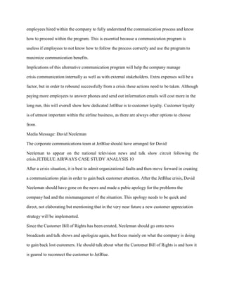 employees hired within the company to fully understand the communication process and know

how to proceed within the program. This is essential because a communication program is

useless if employees to not know how to follow the process correctly and use the program to

maximize communication benefits.

Implications of this alternative communication program will help the company manage

crisis communication internally as well as with external stakeholders. Extra expenses will be a

factor, but in order to rebound successfully from a crisis these actions need to be taken. Although

paying more employees to answer phones and send out information emails will cost more in the

long run, this will overall show how dedicated JetBlue is to customer loyalty. Customer loyalty

is of utmost important within the airline business, as there are always other options to choose

from.

Media Message: David Neeleman

The corporate communications team at JetBlue should have arranged for David

Neeleman to appear on the national television news and talk show circuit following the
crisis.JETBLUE AIRWAYS CASE STUDY ANALYSIS 10

After a crisis situation, it is best to admit organizational faults and then move forward in creating

a communications plan in order to gain back customer attention. After the JetBlue crisis, David

Neeleman should have gone on the news and made a pubic apology for the problems the

company had and the mismanagement of the situation. This apology needs to be quick and

direct, not elaborating but mentioning that in the very near future a new customer appreciation

strategy will be implemented.

Since the Customer Bill of Rights has been created, Neeleman should go onto news

broadcasts and talk shows and apologize again, but focus mainly on what the company is doing

to gain back lost customers. He should talk about what the Customer Bill of Rights is and how it

is geared to reconnect the customer to JetBlue.
 