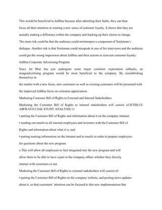 This would be beneficial to JetBlue because after admitting their faults, they can then

focus all their attention at creating a new sense of customer loyalty. It shows that they are

actually making a difference within the company and backing up their claims to change.

The main risk could be that the audience could misinterpret a component of Neeleman’s

dialogue. Another risk is that Neeleman could misspeak in one of his interviews and the audience

could get the wrong impression about JetBlue and their actions to reinvent customer loyalty.

JetBlue Corporate Advertising Program

Since Jet Blue has just undergone some major customer expectation setbacks, an
imageadvertising program would be most beneficial to the company. By reestablishing
themselves in

the market with a new focus, new customers as well as existing customers will be presented with

the improved JetBlue focus on customer appreciation.

Marketing Customer Bill of Rights to External and Internal Stakeholders

Marketing the Customer Bill of Rights to internal stakeholders will consist of:JETBLUE
AIRWAYS CASE STUDY ANALYSIS 11

• putting the Customer Bill of Rights and information about it on the company intranet,

• sending out emails to all internal employees and investors with the Customer Bill of

Rights and information about what it is, and

• putting training information on the intranet and in emails in order to prepare employees

for questions about the new program.

o This will allow all employees to feel integrated into the new program and will

allow them to be able to have a part in the company affairs whether they directly

interact with customers or not.

Marketing the Customer Bill of Rights to external stakeholders will consist of:

• putting the Customer Bill of Rights on the company website, and posting news updates

about it, so that customers’ attention can be focused to this new implementation that
 