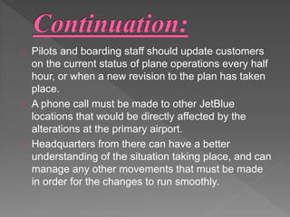 Pilots and boarding staff should update customers 
on the current status of plane operations every half 
hour, or when a new revision to the plan has taken 
place. 
A phone call must be made to other JetBlue 
locations that would be directly affected by the 
alterations at the primary airport. 
Headquarters from there can have a better 
understanding of the situation taking place, and can 
manage any other movements that must be made 
in order for the changes to run smoothly. 
 