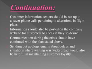 Customer information centers should be set up to 
answer phone calls pertaining to alterations in flight 
plans. 
Information should also be posted on the company 
website for customers to check if they so desire. 
Communication during the crisis should have 
continued with the plan stated above. 
Sending out apology emails about delays and 
situations where waiting was widespread would also 
be helpful in maintaining customer loyalty. 
 