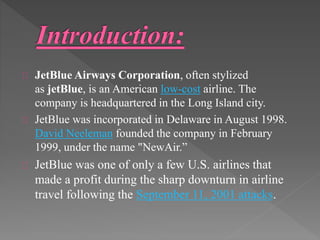 JetBlue Airways Corporation, often stylized 
as jetBlue, is an American low-cost airline. The 
company is headquartered in the Long Island city. 
JetBlue was incorporated in Delaware in August 1998. 
David Neeleman founded the company in February 
1999, under the name "NewAir.” 
JetBlue was one of only a few U.S. airlines that 
made a profit during the sharp downturn in airline 
travel following the September 11, 2001 attacks. 
 