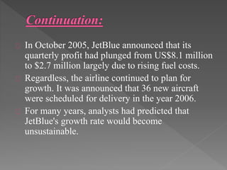 In October 2005, JetBlue announced that its 
quarterly profit had plunged from US$8.1 million 
to $2.7 million largely due to rising fuel costs. 
Regardless, the airline continued to plan for 
growth. It was announced that 36 new aircraft 
were scheduled for delivery in the year 2006. 
For many years, analysts had predicted that 
JetBlue's growth rate would become 
unsustainable. 
 