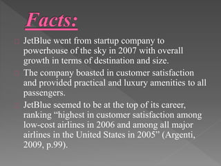 JetBlue went from startup company to 
powerhouse of the sky in 2007 with overall 
growth in terms of destination and size. 
The company boasted in customer satisfaction 
and provided practical and luxury amenities to all 
passengers. 
JetBlue seemed to be at the top of its career, 
ranking “highest in customer satisfaction among 
low-cost airlines in 2006 and among all major 
airlines in the United States in 2005” (Argenti, 
2009, p.99). 
 