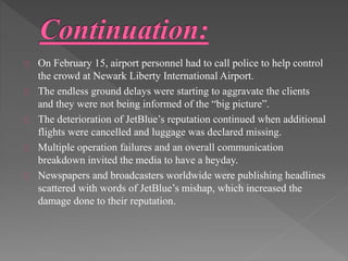 On February 15, airport personnel had to call police to help control 
the crowd at Newark Liberty International Airport. 
The endless ground delays were starting to aggravate the clients 
and they were not being informed of the “big picture”. 
The deterioration of JetBlue’s reputation continued when additional 
flights were cancelled and luggage was declared missing. 
Multiple operation failures and an overall communication 
breakdown invited the media to have a heyday. 
Newspapers and broadcasters worldwide were publishing headlines 
scattered with words of JetBlue’s mishap, which increased the 
damage done to their reputation. 
 