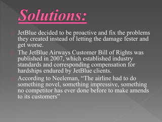 JetBlue decided to be proactive and fix the problems 
they created instead of letting the damage fester and 
get worse. 
The JetBlue Airways Customer Bill of Rights was 
published in 2007, which established industry 
standards and corresponding compensation for 
hardships endured by JetBlue clients. 
According to Neeleman, “The airline had to do 
something novel, something impressive, something 
no competitor has ever done before to make amends 
to its customers” 
 