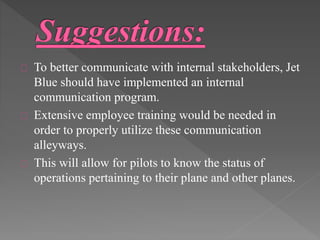 To better communicate with internal stakeholders, Jet 
Blue should have implemented an internal 
communication program. 
Extensive employee training would be needed in 
order to properly utilize these communication 
alleyways. 
This will allow for pilots to know the status of 
operations pertaining to their plane and other planes. 
 