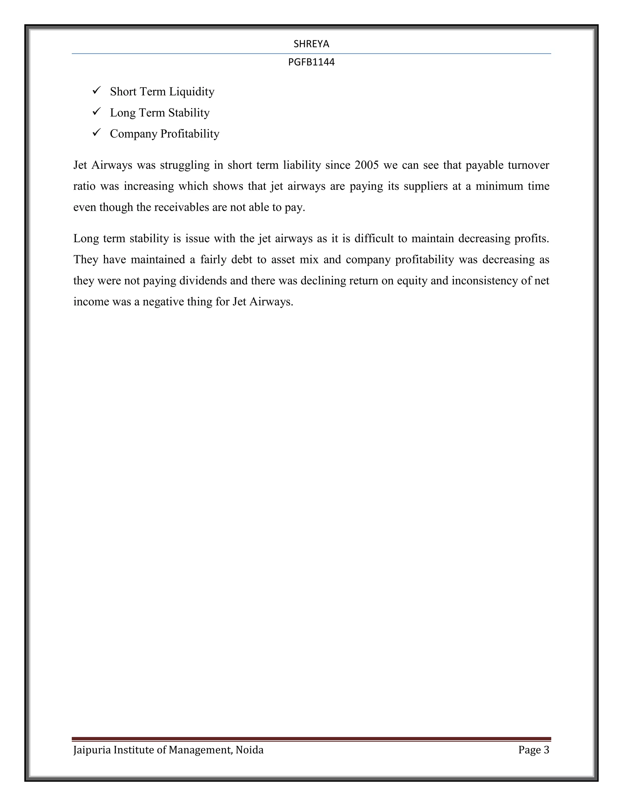 SHREYA
                                             PGFB1144

    Short Term Liquidity
    Long Term Stability
    Company Profitability

Jet Airways was struggling in short term liability since 2005 we can see that payable turnover
ratio was increasing which shows that jet airways are paying its suppliers at a minimum time
even though the receivables are not able to pay.

Long term stability is issue with the jet airways as it is difficult to maintain decreasing profits.
They have maintained a fairly debt to asset mix and company profitability was decreasing as
they were not paying dividends and there was declining return on equity and inconsistency of net
income was a negative thing for Jet Airways.




Jaipuria Institute of Management, Noida                                                      Page 3
 