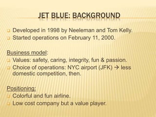 JET BLUE: BACKGROUND
 Developed in 1998 by Neeleman and Tom Kelly.
 Started operations on February 11, 2000.
Business mo...