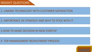 content
INSIGHT QUESTIONS
1. LINKING TECHNOLOGY WITH CUSTOMER SATISFACTION
2. IMPORTANCE OF STRATEGY AND WHY TO STICK WITH IT
3.HOW TO MAKE DECISION IN NEW STARTUP
4. TOP MANAGEMENT RECRUITMENT PROCESS
 