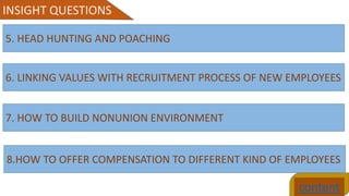 content
INSIGHT QUESTIONS
5. HEAD HUNTING AND POACHING
6. LINKING VALUES WITH RECRUITMENT PROCESS OF NEW EMPLOYEES
7. HOW TO BUILD NONUNION ENVIRONMENT
8.HOW TO OFFER COMPENSATION TO DIFFERENT KIND OF EMPLOYEES
 