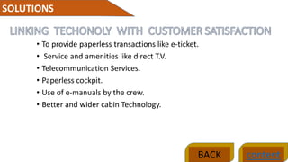 • To provide paperless transactions like e-ticket.
• Service and amenities like direct T.V.
• Telecommunication Services.
• Paperless cockpit.
• Use of e-manuals by the crew.
• Better and wider cabin Technology.
SOLUTIONS
contentBACK
 