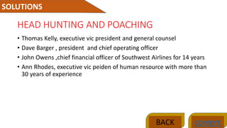 HEAD HUNTING AND POACHING
• Thomas Kelly, executive vic president and general counsel
• Dave Barger , president and chief operating officer
• John Owens ,chief financial officer of Southwest Airlines for 14 years
• Ann Rhodes, executive vic peiden of human resource with more than
30 years of experience
SOLUTIONS
contentBACK
 