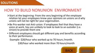 HOW TO BUILD NONUNION ENVIRONMENT
Start at the beginning: From the very beginning of the employee
relation let your employees know your opinions on unions an d why
unions will not be right for your organisation.
Be Pro-worker not Anti-union: if employees feel that they have a
voice at work, hey are unlikely to look to look to an outsider (i.e.
Union) to provide them one
• Different employees should get different pay and benefits according
to their performance.
Example- $20/hour who worked up to 70 hours /month.
$30/hour who worked more than 70 hours/month
SOLUTIONS
contentBACK
 