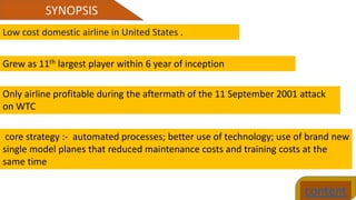 SYNOPSIS
content
Low cost domestic airline in United States .
Grew as 11th largest player within 6 year of inception
Only airline profitable during the aftermath of the 11 September 2001 attack
on WTC
core strategy :- automated processes; better use of technology; use of brand new
single model planes that reduced maintenance costs and training costs at the
same time
 