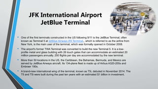 JFK International Airport
JetBlue Terminal
• One of the first terminals constructed in the US following 9/11 is the JetBlue Terminal, often
known as Terminal 5 at Jetblue Airways JFK Terminal,, which is referred to as the airline from
New York, is the main user of the terminal, which was formally opened in October 2008.
• The airport's former TWA Terminal was converted to build the new Terminal 5. It is a low-
profile metal and glass building with 26 touch gates that can accommodate an estimated 20
million passengers annually. 250 flights per day are accommodated by the new terminal.
• More than 50 locations in the US, the Caribbean, the Bahamas, Bermuda, and Mexico are
served by JetBlue Airways aircraft. Its 134-plane fleet is made up of Airbus A320-200s and
Embraer 190s.
• A brand-new international wing of the terminal, known as T5i, debuted in November 2014. The
T5 and T5i were built during the past ten years with an estimated $1 billion in investment.
 