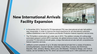 New International Arrivals
Facility Expansion
• In November 2014, Terminal 5's T5 International (T5i) new international arrivals hall addition
was inaugurated. In order to improve the travel experience for all international customers,
JetBlue established a new US Customs and Border Protection federal inspection service area.
• The T5i facility's construction got under way in 2012. The addition includes 40 cutting-edge
automated passport control (APC) machines, ten global entrance kiosks, three new and three
converted T5 international arrivals gates, a large international arrivals hall with comprehensive
federal inspection services.
• JetBlue's current schedule of up to 39 daily international arrivals from a variety of locations,
including Barbados, Cayman Islands, Colombia, Costa Rica, Curacao, the Dominican
Republic, Haiti, Jamaica, Mexico, Saint Lucia, Sint Maarten, Trinidad & Tobago, and Turks &
Caicos, can be handled by the T5i, which can accommodate up to 1,400 customers per hour.
 