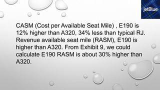 CASM (Cost per Available Seat Mile) , E190 is
12% higher than A320, 34% less than typical RJ.
Revenue available seat mile (RASM), E190 is
higher than A320. From Exhibit 9, we could
calculate E190 RASM is about 30% higher than
A320.
 