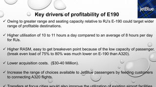  Owing to greater range and seating capacity relative to RJ’s E-190 could target wider
range of profitable destinations.
 Higher utilisation of 10 to 11 hours a day compared to an average of 8 hours per day
for RJs.
 Higher RASM, easy to get breakeven point because of the low capacity of passenger.
(break even load of 75% to 80% was much lower on E-190 than A320).
 Lower acquisition costs. ($30-40 Million).
 Increase the range of choices available to JetBlue passengers by feeding customers
to connecting A320 flights.
Key drivers of profitability of E190
 